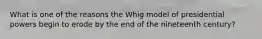 What is one of the reasons the Whig model of presidential powers begin to erode by the end of the nineteenth century?