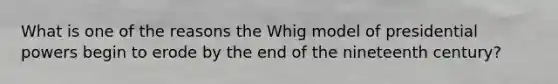 What is one of the reasons the Whig model of presidential powers begin to erode by the end of the nineteenth century?