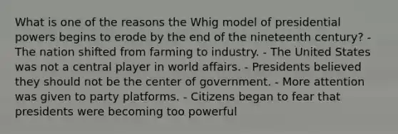 What is one of the reasons the Whig model of presidential powers begins to erode by the end of the nineteenth century? - The nation shifted from farming to industry. - The United States was not a central player in world affairs. - Presidents believed they should not be the center of government. - More attention was given to party platforms. - Citizens began to fear that presidents were becoming too powerful