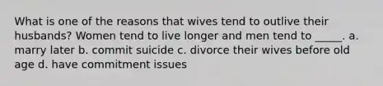 What is one of the reasons that wives tend to outlive their husbands? Women tend to live longer and men tend to _____. a. marry later b. commit suicide c. divorce their wives before old age d. have commitment issues