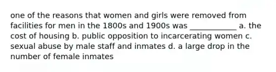 one of the reasons that women and girls were removed from facilities for men in the 1800s and 1900s was ____________ a. the cost of housing b. public opposition to incarcerating women c. sexual abuse by male staff and inmates d. a large drop in the number of female inmates