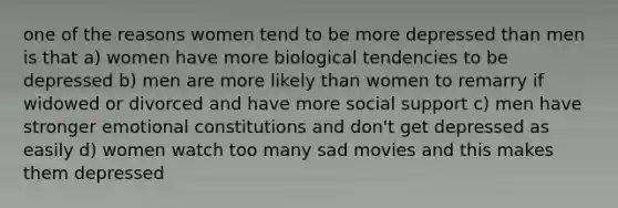 one of the reasons women tend to be more depressed than men is that a) women have more biological tendencies to be depressed b) men are more likely than women to remarry if widowed or divorced and have more social support c) men have stronger emotional constitutions and don't get depressed as easily d) women watch too many sad movies and this makes them depressed