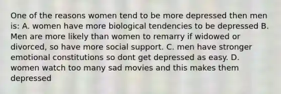 One of the reasons women tend to be more depressed then men is: A. women have more biological tendencies to be depressed B. Men are more likely than women to remarry if widowed or divorced, so have more social support. C. men have stronger emotional constitutions so dont get depressed as easy. D. women watch too many sad movies and this makes them depressed