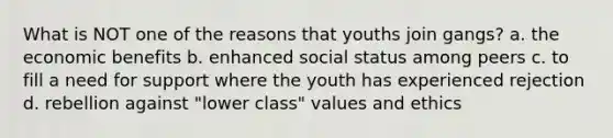 What is NOT one of the reasons that youths join gangs? a. the economic benefits b. enhanced social status among peers c. to fill a need for support where the youth has experienced rejection d. rebellion against "lower class" values and ethics