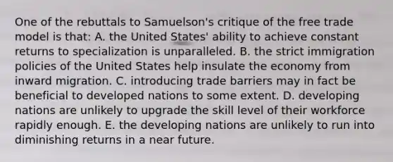 One of the rebuttals to Samuelson's critique of the free trade model is that: A. the United States' ability to achieve constant returns to specialization is unparalleled. B. the strict immigration policies of the United States help insulate the economy from inward migration. C. introducing trade barriers may in fact be beneficial to developed nations to some extent. D. developing nations are unlikely to upgrade the skill level of their workforce rapidly enough. E. the developing nations are unlikely to run into diminishing returns in a near future.