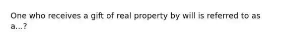 One who receives a gift of real property by will is referred to as a...?