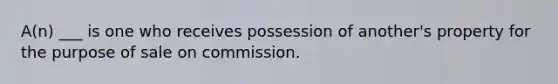 A(n) ___ is one who receives possession of another's property for the purpose of sale on commission.