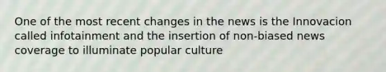 One of the most recent changes in the news is the Innovacion called infotainment and the insertion of non-biased news coverage to illuminate popular culture