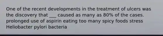 One of the recent developments in the treatment of ulcers was the discovery that ___ caused as many as 80% of the cases. prolonged use of aspirin eating too many spicy foods stress Heliobacter pylori bacteria