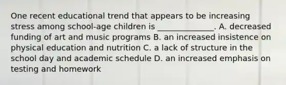 One recent educational trend that appears to be increasing stress among school-age children is ______________. A. decreased funding of art and music programs B. an increased insistence on physical education and nutrition C. a lack of structure in the school day and academic schedule D. an increased emphasis on testing and homework