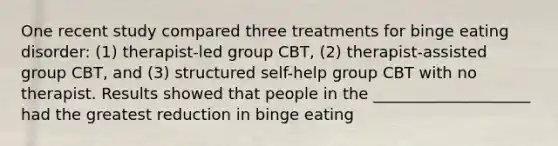 One recent study compared three treatments for binge eating disorder: (1) therapist-led group CBT, (2) therapist-assisted group CBT, and (3) structured self-help group CBT with no therapist. Results showed that people in the ____________________ had the greatest reduction in binge eating