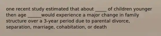 one recent study estimated that about _____ of children younger then age ______would experience a major change in family structure over a 3-year period due to parental divorce, separation, marriage, cohabitation, or death