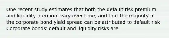 One recent study estimates that both the default risk premium and liquidity premium vary over time, and that the majority of the corporate bond yield spread can be attributed to default risk. Corporate bonds' default and liquidity risks are