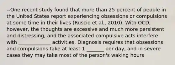 --One recent study found that more than 25 percent of people in the United States report experiencing obsessions or compulsions at some time in their lives (Ruscio et al., 2010). With OCD, however, the thoughts are excessive and much more persistent and distressing, and the associated compulsive acts interfere with _____________ activities. Diagnosis requires that obsessions and compulsions take at least 1 _______ per day, and in severe cases they may take most of the person's waking hours