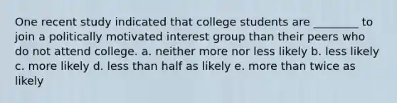 One recent study indicated that college students are ________ to join a politically motivated interest group than their peers who do not attend college. a. neither more nor less likely b. less likely c. more likely d. less than half as likely e. more than twice as likely