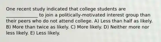 One recent study indicated that college students are ______________ to join a politically-motivated interest group than their peers who do not attend college. A) Less than half as likely. B) More than twice as likely. C) More likely. D) Neither more nor less likely. E) Less likely.