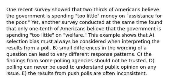 One recent survey showed that two-thirds of Americans believe the government is spending "too little" money on "assistance for the poor." Yet, another survey conducted at the same time found that only one-tenth of Americans believe that the government is spending "too little" on "welfare." This example shows that A) selection bias must always be considered when interpreting the results from a poll. B) small differences in the wording of a question can lead to very different response patterns. C) the findings from some polling agencies should not be trusted. D) polling can never be used to understand public opinion on any issue. E) the results from push polls are often inconsistent.