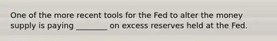 One of the more recent tools for the Fed to alter the money supply is paying ________ on excess reserves held at the Fed.