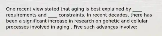 One recent view stated that aging is best explained by ____ requirements and ____ constraints. In recent decades, there has been a significant increase in research on genetic and cellular processes involved in aging . Five such advances involve: