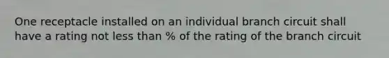 One receptacle installed on an individual branch circuit shall have a rating not less than % of the rating of the branch circuit