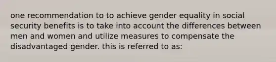 one recommendation to to achieve gender equality in social security benefits is to take into account the differences between men and women and utilize measures to compensate the disadvantaged gender. this is referred to as: