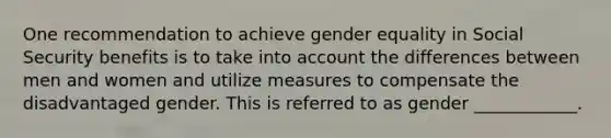 One recommendation to achieve gender equality in Social Security benefits is to take into account the differences between men and women and utilize measures to compensate the disadvantaged gender. This is referred to as gender ____________.