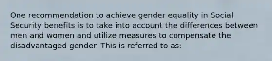 One recommendation to achieve gender equality in Social Security benefits is to take into account the differences between men and women and utilize measures to compensate the disadvantaged gender. This is referred to as: