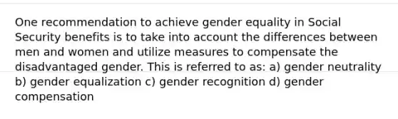 One recommendation to achieve gender equality in Social Security benefits is to take into account the differences between men and women and utilize measures to compensate the disadvantaged gender. This is referred to as: a) gender neutrality b) gender equalization c) gender recognition d) gender compensation