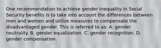 One recommendation to achieve gender inequality in Social Security benefits is to take into account the differences between men and women and utilize measures to compensate the disadvantaged gender. This is referred to as: A. gender neutrality. B. gender equalization. C. gender recognition. D. gender compensation.