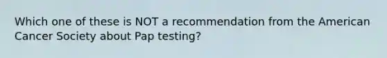 Which one of these is NOT a recommendation from the American Cancer Society about Pap testing?