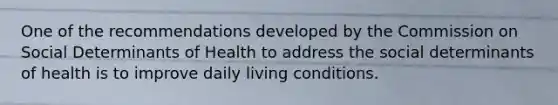 One of the recommendations developed by the Commission on Social Determinants of Health to address the social determinants of health is to improve daily living conditions.