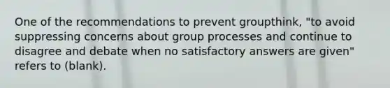 One of the recommendations to prevent groupthink, "to avoid suppressing concerns about group processes and continue to disagree and debate when no satisfactory answers are given" refers to (blank).