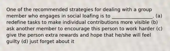 One of the recommended strategies for dealing with a group member who engages in social loafing is to _________________. (a) redefine tasks to make individual contributions more visible (b) ask another member to encourage this person to work harder (c) give the person extra rewards and hope that he/she will feel guilty (d) just forget about it