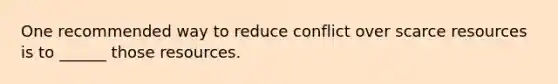 One recommended way to reduce conflict over scarce resources is to ______ those resources.