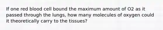 If one red blood cell bound the maximum amount of O2 as it passed through the lungs, how many molecules of oxygen could it theoretically carry to the tissues?