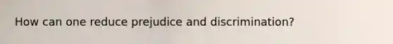 How can one reduce prejudice and discrimination?