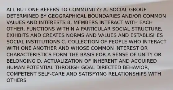 ALL BUT ONE REFERS TO COMMUNITY? A. SOCIAL GROUP DETERMINED BY GEOGRAPHICAL BOUNDARIES AND/OR COMMON VALUES AND INTERESTS B. MEMBERS INTERACT WITH EACH OTHER, FUNCTIONS WITHIN A PARTICULAR SOCIAL STRUCTURE, EXHIBITS AND CREATES NORMS AND VALUES AND ESTABLISHES SOCIAL INSTITUTIONS C. COLLECTION OF PEOPLE WHO INTERACT WITH ONE ANOTHER AND WHOSE COMMON iNTEREST OR CHARACTERISTICS FORM THE BASIS FOR A SENSE OF UNITY OR BELONGING D. ACTUALIZATION OF INHERENT AND ACQUIRED HUMAN POTENTIAL THROUGH GOAL DIRECTED BEHAVIOR, COMPETENT SELF-CARE AND SATISFYING RELATIONSHIPS WITH OTHERS