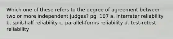 Which one of these refers to the degree of agreement between two or more independent judges? pg. 107 a. interrater reliability b. split-half reliability c. parallel-forms reliability d. test-retest reliability