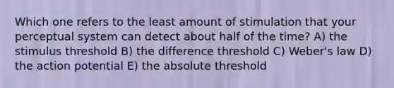 Which one refers to the least amount of stimulation that your perceptual system can detect about half of the time? A) the stimulus threshold B) the difference threshold C) Weber's law D) the action potential E) the absolute threshold