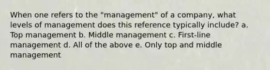 When one refers to the "management" of a company, what levels of management does this reference typically include? a. Top management b. Middle management c. First-line management d. All of the above e. Only top and middle management