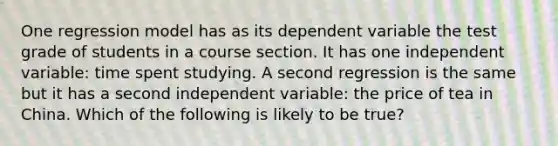 One regression model has as its dependent variable the test grade of students in a course section. It has one independent variable: time spent studying. A second regression is the same but it has a second independent variable: the price of tea in China. Which of the following is likely to be true?