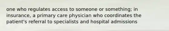 one who regulates access to someone or something; in insurance, a primary care physician who coordinates the patient's referral to specialists and hospital admissions