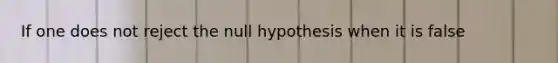 If one does not reject the null hypothesis when it is false