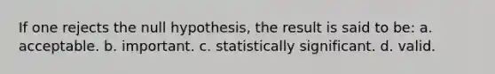 If one rejects the null hypothesis, the result is said to be: a. acceptable. b. important. c. statistically significant. d. valid.