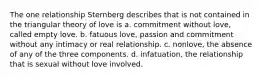 The one relationship Sternberg describes that is not contained in the triangular theory of love is a. commitment without love, called empty love. b. fatuous love, passion and commitment without any intimacy or real relationship. c. nonlove, the absence of any of the three components. d. infatuation, the relationship that is sexual without love involved.