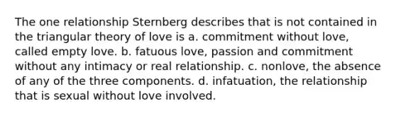 The one relationship Sternberg describes that is not contained in the triangular theory of love is a. commitment without love, called empty love. b. fatuous love, passion and commitment without any intimacy or real relationship. c. nonlove, the absence of any of the three components. d. infatuation, the relationship that is sexual without love involved.