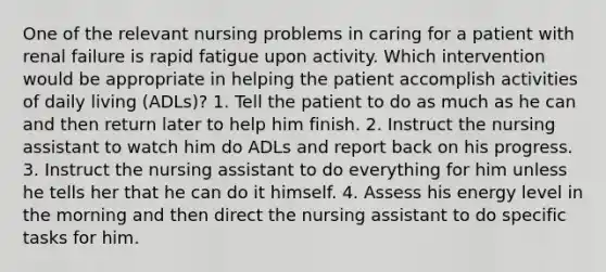 One of the relevant nursing problems in caring for a patient with renal failure is rapid fatigue upon activity. Which intervention would be appropriate in helping the patient accomplish activities of daily living (ADLs)? 1. Tell the patient to do as much as he can and then return later to help him finish. 2. Instruct the nursing assistant to watch him do ADLs and report back on his progress. 3. Instruct the nursing assistant to do everything for him unless he tells her that he can do it himself. 4. Assess his energy level in the morning and then direct the nursing assistant to do specific tasks for him.