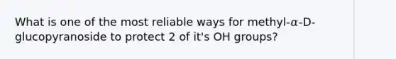 What is one of the most reliable ways for methyl-𝛼-D-glucopyranoside to protect 2 of it's OH groups?