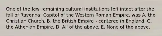 One of the few remaining cultural institutions left intact after the fall of Ravenna, Capitol of the Western Roman Empire, was A. the Christian Church. B. the British Empire - centered in England. C. the Athenian Empire. D. All of the above. E. None of the above.