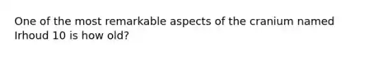 One of the most remarkable aspects of the cranium named Irhoud 10 is how old?